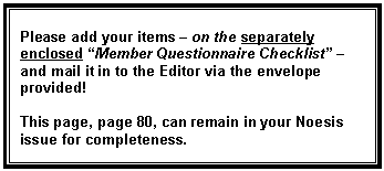 Text Box: Please add your items � on the separately enclosed �Member Questionnaire Checklist� � and mail it in to the Editor via the envelope provided!

This page, page 80, can remain in your Noesis issue for completeness.
