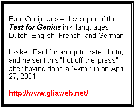 Text Box: Paul Cooijmans – developer of the
Test for Genius in 4 languages – Dutch, English, French, and German
I asked Paul for an up-to-date photo, and he sent this “hot-off-the-press” – after having done a 5-km run on April 27, 2004.
http://www.gliaweb.net/