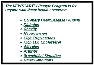 Text Box: The NEWSTART� Lifestyle Program is for anyone with these health concerns: 
�  Coronary Heart Disease / Angina 
�  Diabetes 
�  Obesity 
�  Hypertension 
�  High Triglycerides 
�  High LDL Cholesterol 
�  Allergies 
�  Arthritis 
�  Bronchitis / Sinusitus 
�  Other Conditions 

