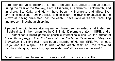 Text Box: Born near the rarified regions of Laputa, then and often, above suburban Boston, during the Year of the Monkey, I am a Piscean, a cerebrotonic ectomorph, and an ailurophile. Kafka and Munch have been my therapists and allies. Ever striving to descend from the mists and to attain the mythic orientation that is known as having one's feet upon the earth, I have done occasional consulting and frequent Sisyphean shlepping.
A paper tiger with letters after my name, I have been awarded an M.A. degree, mirabile dictu, in the humanities by Cal. State, Diplomate status in ISPE, and a U.S. patent for a board game of possible interest to aliens. As the author of Autoanthropophagy: The Eucharist of the Gods, a Seven-level Allegorical Encryption, it is fitting that I have been a member of Mensa, ISPE, Prometheus, Mega, and the Aleph-3. As founder of the Aleph itself, and the renowned Laputans Manque, I am a biographee in Marquis' Who's Who in the World.
Most significant to me is the philosophia perennis and the realization of the idea of man as an incomplete being who can and should complete his own evolution by effecting a change in his being and consciousness.